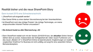 |
Realität bisher und die neue SharePoint-Story
Dann kursiert 2015 eine Schreckensnachricht
„SharePoint soll eingestellt werden“
Das Ganze führte zu einer starken Verunsicherung bei den Verantwortlichen.
Ist SharePoint noch das richtige Produkt / die richtige Technologie, um meine
anspruchsvollen Intranet-Themen umzusetzen?
Die Antwort lautet zu aller Überraschung: JA!
Denn SharePoint meldet sich mit der Version 2016/2019 bzw. der aktuellen Online Version
stärker denn je zurück. Insbesondere die Verfügbarkeit der vielen neuen Funktionen und
des neuen „Modern UI“ in SharePoint Online ist beeindruckend. Angleichungen an Usability
vergleichbar OneDrive For Business ist nicht zufällig und sorgt für eine wesentlich höhere
Benutzerakzeptanz.
11.04.2018 SharePoint is back! 6
 