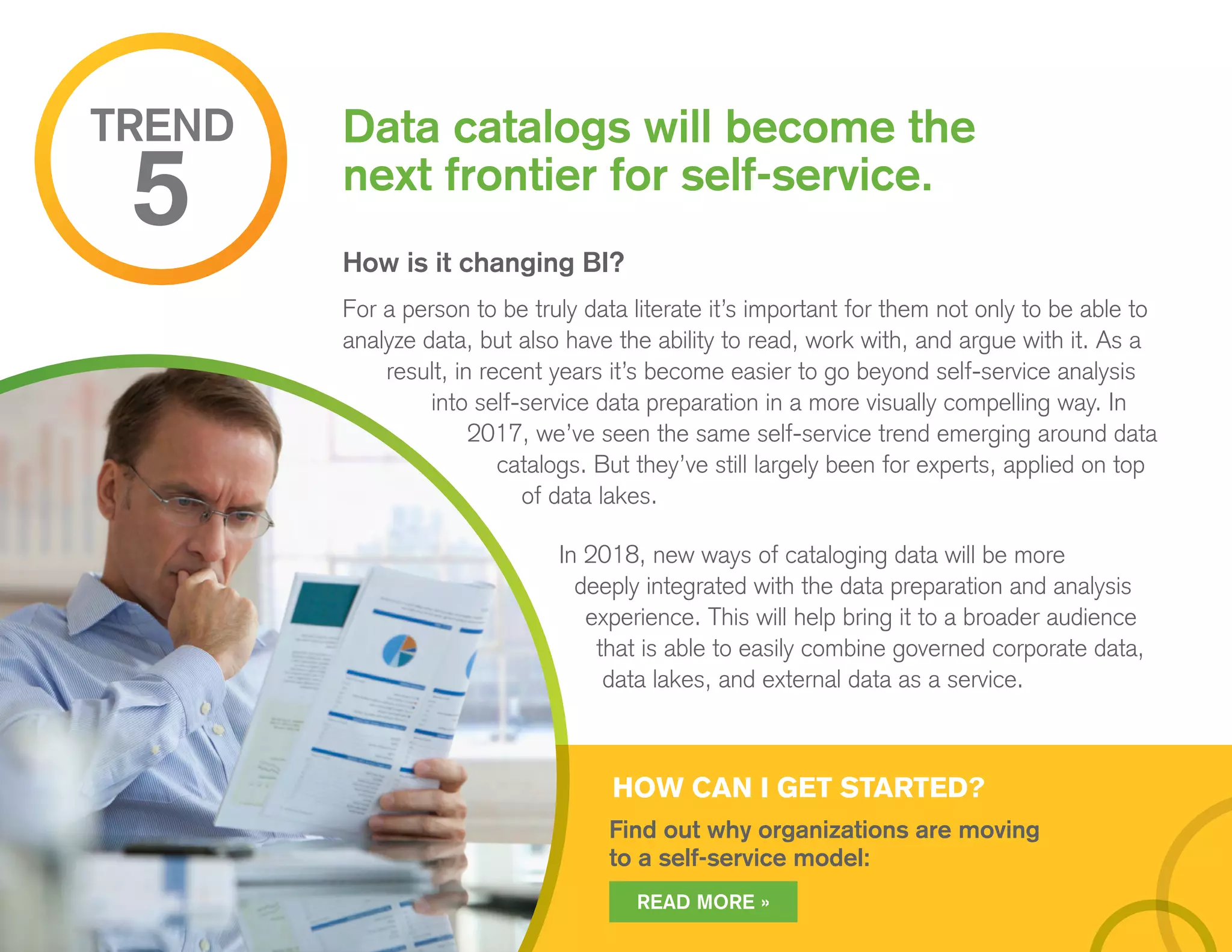 How is it changing BI?
For a person to be truly data literate it’s important for them not only to be able to
analyze data, but also have the ability to read, work with, and argue with it. As a
result, in recent years it’s become easier to go beyond self-service analysis
into self-service data preparation in a more visually compelling way. In
2017, we’ve seen the same self-service trend emerging around data
catalogs. But they’ve still largely been for experts, applied on top
of data lakes.
In 2018, new ways of cataloging data will be more
deeply integrated with the data preparation and analysis
experience. This will help bring it to a broader audience
that is able to easily combine governed corporate data,
data lakes, and external data as a service.
Data catalogs will become the
next frontier for self-service.
TREND
5
HOW CAN I GET STARTED?
Find out why organizations are moving
to a self-service model:
READ MORE »
 