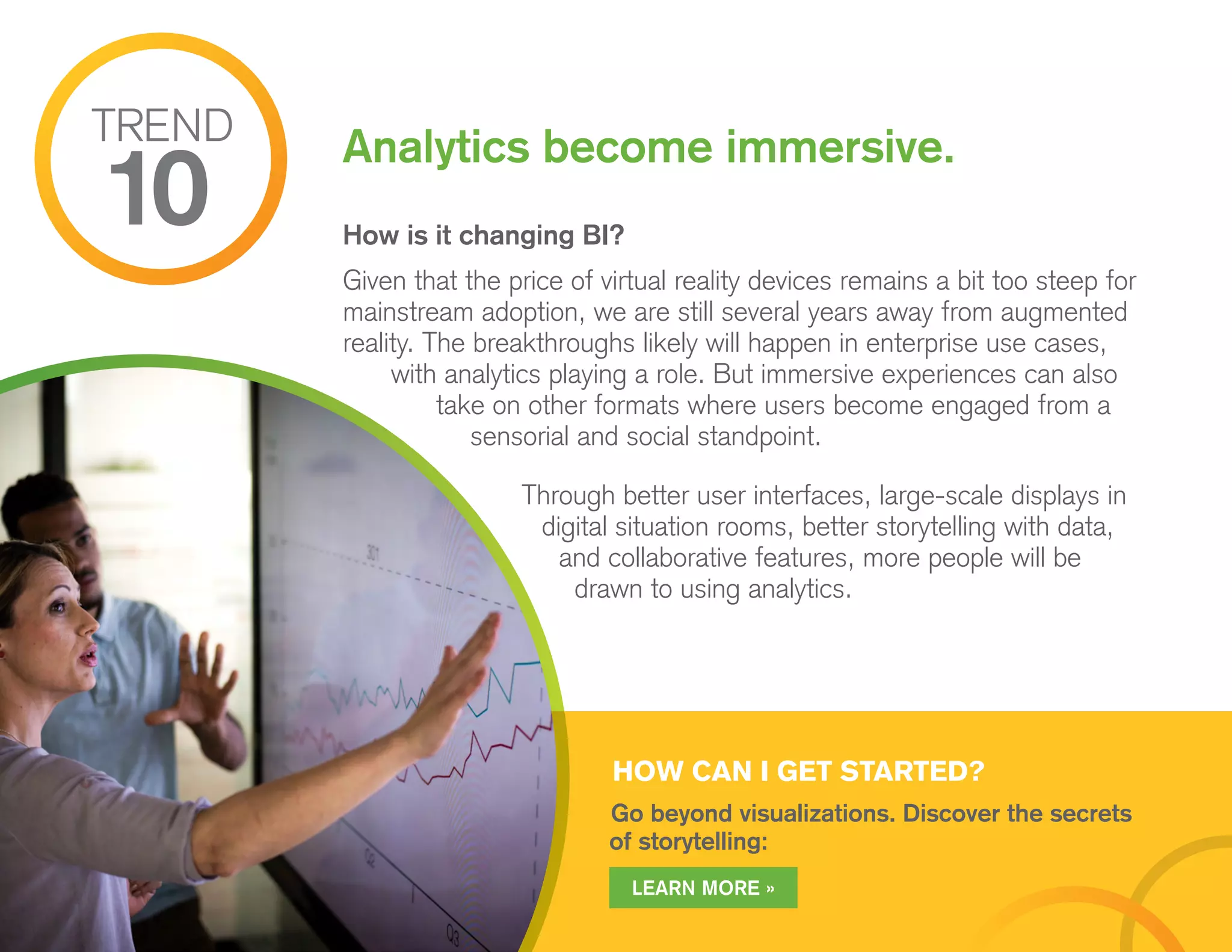 HOW CAN I GET STARTED?
Go beyond visualizations. Discover the secrets
of storytelling:
How is it changing BI?
Given that the price of virtual reality devices remains a bit too steep for
mainstream adoption, we are still several years away from augmented
reality. The breakthroughs likely will happen in enterprise use cases,
with analytics playing a role. But immersive experiences can also
take on other formats where users become engaged from a
sensorial and social standpoint.
Through better user interfaces, large-scale displays in
digital situation rooms, better storytelling with data,
and collaborative features, more people will be
drawn to using analytics.
Analytics become immersive.TREND
10
LEARN MORE »
 