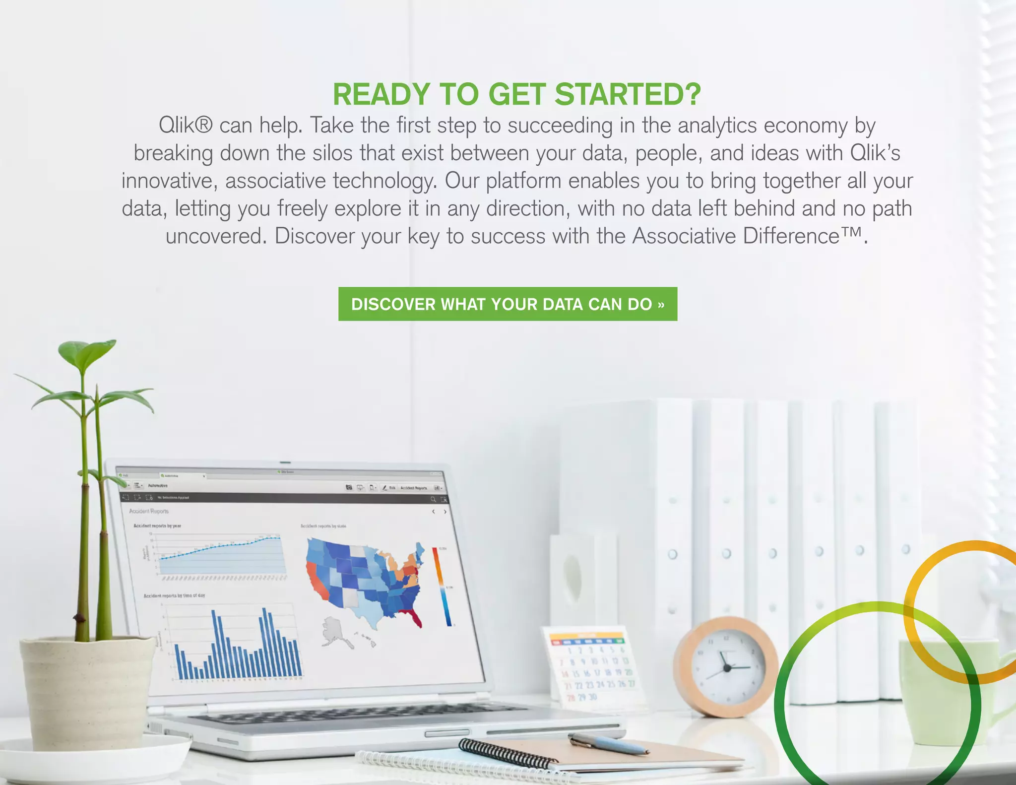 READY TO GET STARTED?
Qlik® can help. Take the first step to succeeding in the analytics economy by
breaking down the silos that exist between your data, people, and ideas with Qlik’s
innovative, associative technology. Our platform enables you to bring together all your
data, letting you freely explore it in any direction, with no data left behind and no path
uncovered. Discover your key to success with the Associative Difference™.
DISCOVER WHAT YOUR DATA CAN DO »
 