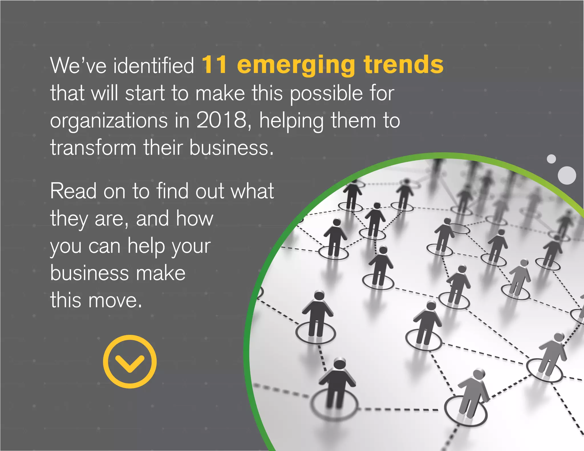 We’ve identified 11 emerging trends
that will start to make this possible for
organizations in 2018, helping them to
transform their business.
Read on to find out what
they are, and how
you can help your
business make
this move.
 