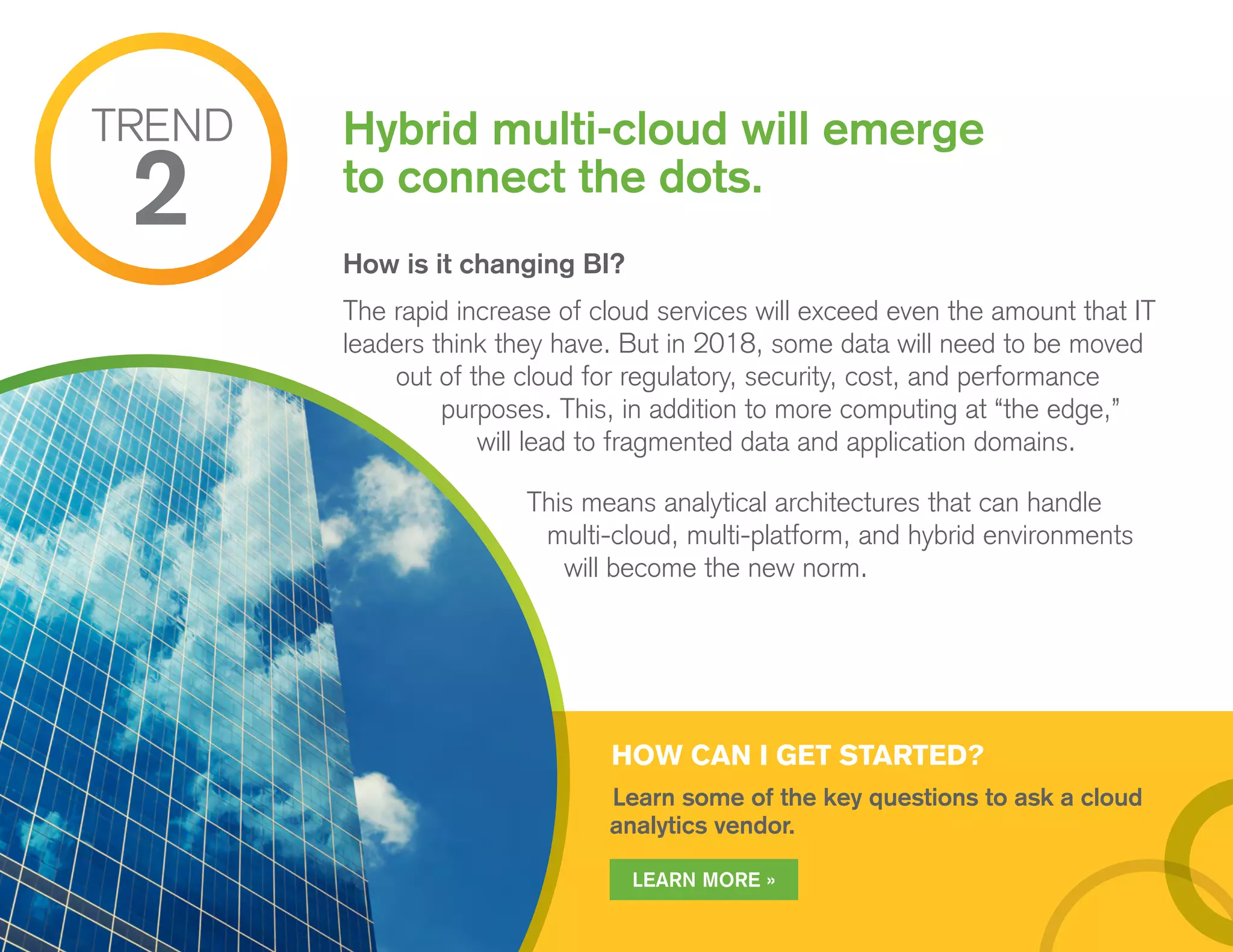 HOW CAN I GET STARTED?
Learn some of the key questions to ask a cloud
analytics vendor.
How is it changing BI?
The rapid increase of cloud services will exceed even the amount that IT
leaders think they have. But in 2018, some data will need to be moved
out of the cloud for regulatory, security, cost, and performance
purposes. This, in addition to more computing at “the edge,”
will lead to fragmented data and application domains.
This means analytical architectures that can handle
multi-cloud, multi-platform, and hybrid environments
will become the new norm.
Hybrid multi-cloud will emerge
to connect the dots.
TREND
2
LEARN MORE »
 