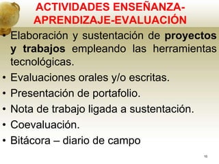 ACTIVIDADES ENSEÑANZA-
APRENDIZAJE-EVALUACIÓN
• Elaboración y sustentación de proyectos
y trabajos empleando las herramientas
tecnológicas.
• Evaluaciones orales y/o escritas.
• Presentación de portafolio.
• Nota de trabajo ligada a sustentación.
• Coevaluación.
• Bitácora – diario de campo
10
 