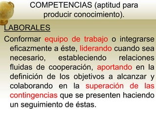 COMPETENCIAS (aptitud para
producir conocimiento).
LABORALES
Conformar equipo de trabajo o integrarse
eficazmente a éste, liderando cuando sea
necesario, estableciendo relaciones
fluidas de cooperación, aportando en la
definición de los objetivos a alcanzar y
colaborando en la superación de las
contingencias que se presenten haciendo
un seguimiento de éstas.
 