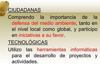 CIUDADANAS
Comprendo la importancia de la
defensa del medio ambiente, tanto en
el nivel local como global, y participo
en iniciativas a su favor.
TECNOLÓGICAS
Utilizo las herramientas informáticas
para el desarrollo de proyectos y
actividades.
 