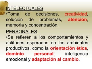 INTELECTUALES
•Toma de decisiones, creatividad,
solución de problemas, atención,
memoria y concentración.
PERSONALES
•Se refieren a los comportamientos y
actitudes esperados en los ambientes
productivos, como la orientación ética,
dominio personal, inteligencia
emocional y adaptación al cambio.
 