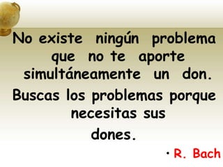 No existe ningún problema
que no te aporte
simultáneamente un don.
Buscas los problemas porque
necesitas sus
dones.
• R. Bach
 