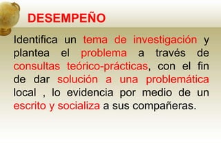 DESEMPEÑO
Identifica un tema de investigación y
plantea el problema a través de
consultas teórico-prácticas, con el fin
de dar solución a una problemática
local , lo evidencia por medio de un
escrito y socializa a sus compañeras.
 