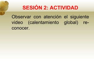 SESIÓN 2: ACTIVIDAD
Observar con atención el siguiente
video (calentamiento global) re-
conocer.
 