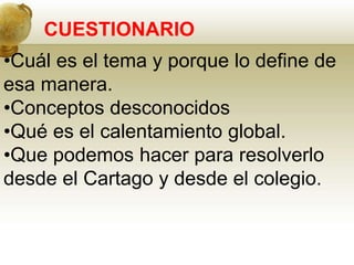 CUESTIONARIO
•Cuál es el tema y porque lo define de
esa manera.
•Conceptos desconocidos
•Qué es el calentamiento global.
•Que podemos hacer para resolverlo
desde el Cartago y desde el colegio.
 