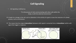 CellSignaling
• Cell signaling is defined as;
“It is the process of cells communicating with other cells within the
body, or with the external environment.”
 This means that the original intercellular (between-cells) signal is converted into an intracellular (within-cell)
signal that triggers a response.
 It leads to a change in the cell, such as alteration in the activity of a gene or even the induction of a whole
process, such as cell division.
6
 