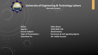 University of Engineering & Technology Lahore
(Narowal Campus)
Name : Talha Ahsan
Reg.No : 2018-BME-138
Course Subject : Biochemistry
Topic of Presentation : Hormones & Cell signaling Agents
Submitted To : Mr. Habib Hussain
1
 