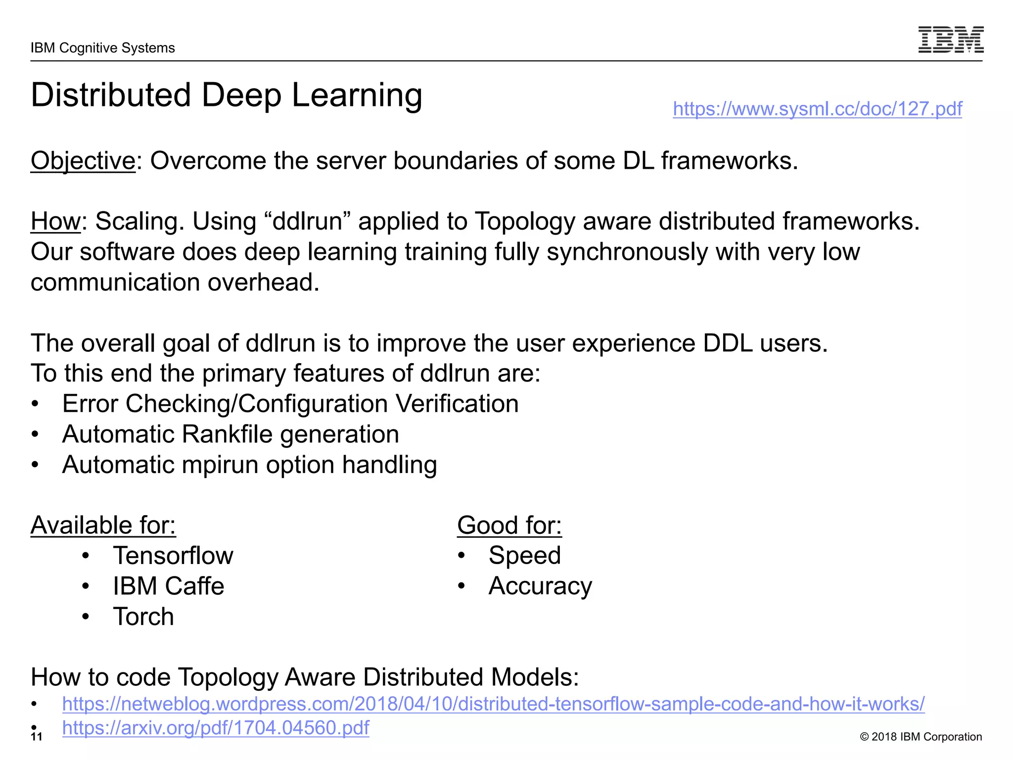 © 2018 IBM Corporation
IBM Cognitive Systems
11
Distributed Deep Learning
Objective: Overcome the server boundaries of some DL frameworks.
How: Scaling. Using “ddlrun” applied to Topology aware distributed frameworks.
Our software does deep learning training fully synchronously with very low
communication overhead.
The overall goal of ddlrun is to improve the user experience DDL users.
To this end the primary features of ddlrun are:
• Error Checking/Configuration Verification
• Automatic Rankfile generation
• Automatic mpirun option handling
Available for:
• Tensorflow
• IBM Caffe
• Torch
How to code Topology Aware Distributed Models:
• https://netweblog.wordpress.com/2018/04/10/distributed-tensorflow-sample-code-and-how-it-works/
• https://arxiv.org/pdf/1704.04560.pdf
https://www.sysml.cc/doc/127.pdf
Good for:
• Speed
• Accuracy
 