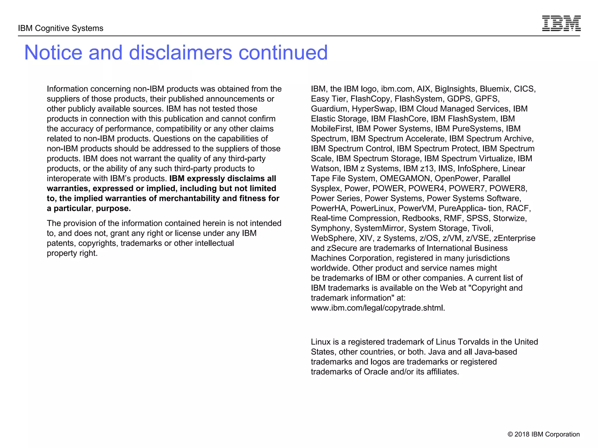 © 2018 IBM Corporation
IBM Cognitive Systems
Notice and disclaimers continued
Information concerning non-IBM products was obtained from the
suppliers of those products, their published announcements or
other publicly available sources. IBM has not tested those
products in connection with this publication and cannot confirm
the accuracy of performance, compatibility or any other claims
related to non-IBM products. Questions on the capabilities of
non-IBM products should be addressed to the suppliers of those
products. IBM does not warrant the quality of any third-party
products, or the ability of any such third-party products to
interoperate with IBM’s products. IBM expressly disclaims all
warranties, expressed or implied, including but not limited
to, the implied warranties of merchantability and fitness for
a particular, purpose.
The provision of the information contained herein is not intended
to, and does not, grant any right or license under any IBM
patents, copyrights, trademarks or other intellectual
property right.
IBM, the IBM logo, ibm.com, AIX, BigInsights, Bluemix, CICS,
Easy Tier, FlashCopy, FlashSystem, GDPS, GPFS,
Guardium, HyperSwap, IBM Cloud Managed Services, IBM
Elastic Storage, IBM FlashCore, IBM FlashSystem, IBM
MobileFirst, IBM Power Systems, IBM PureSystems, IBM
Spectrum, IBM Spectrum Accelerate, IBM Spectrum Archive,
IBM Spectrum Control, IBM Spectrum Protect, IBM Spectrum
Scale, IBM Spectrum Storage, IBM Spectrum Virtualize, IBM
Watson, IBM z Systems, IBM z13, IMS, InfoSphere, Linear
Tape File System, OMEGAMON, OpenPower, Parallel
Sysplex, Power, POWER, POWER4, POWER7, POWER8,
Power Series, Power Systems, Power Systems Software,
PowerHA, PowerLinux, PowerVM, PureApplica- tion, RACF,
Real-time Compression, Redbooks, RMF, SPSS, Storwize,
Symphony, SystemMirror, System Storage, Tivoli,
WebSphere, XIV, z Systems, z/OS, z/VM, z/VSE, zEnterprise
and zSecure are trademarks of International Business
Machines Corporation, registered in many jurisdictions
worldwide. Other product and service names might
be trademarks of IBM or other companies. A current list of
IBM trademarks is available on the Web at "Copyright and
trademark information" at:
www.ibm.com/legal/copytrade.shtml.
Linux is a registered trademark of Linus Torvalds in the United
States, other countries, or both. Java and all Java-based
trademarks and logos are trademarks or registered
trademarks of Oracle and/or its affiliates.
 