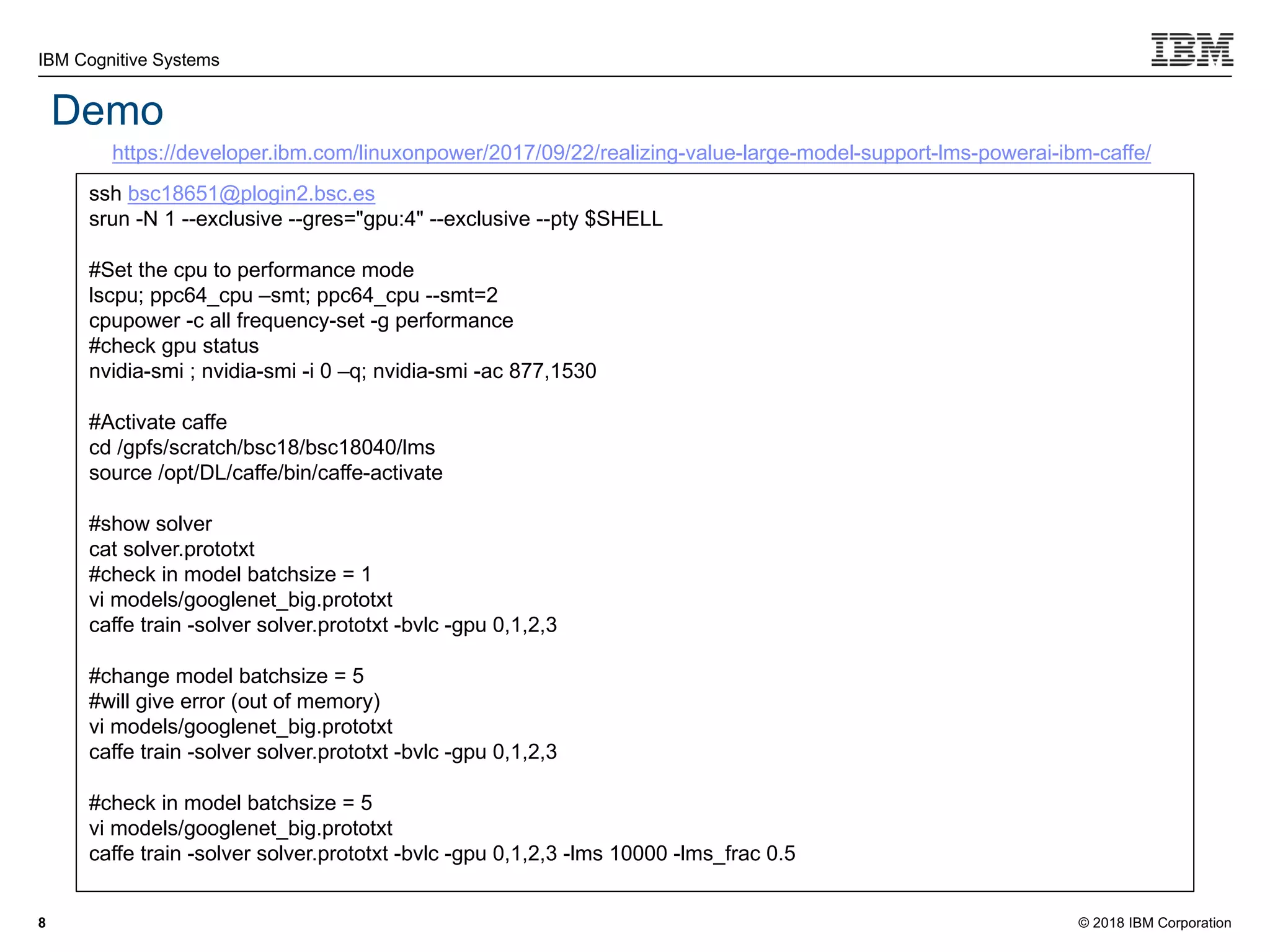 © 2018 IBM Corporation
IBM Cognitive Systems
8
Demo
https://developer.ibm.com/linuxonpower/2017/09/22/realizing-value-large-model-support-lms-powerai-ibm-caffe/
ssh bsc18651@plogin2.bsc.es
srun -N 1 --exclusive --gres="gpu:4" --exclusive --pty $SHELL
#Set the cpu to performance mode
lscpu; ppc64_cpu –smt; ppc64_cpu --smt=2
cpupower -c all frequency-set -g performance
#check gpu status
nvidia-smi ; nvidia-smi -i 0 –q; nvidia-smi -ac 877,1530
#Activate caffe
cd /gpfs/scratch/bsc18/bsc18040/lms
source /opt/DL/caffe/bin/caffe-activate
#show solver
cat solver.prototxt
#check in model batchsize = 1
vi models/googlenet_big.prototxt
caffe train -solver solver.prototxt -bvlc -gpu 0,1,2,3
#change model batchsize = 5
#will give error (out of memory)
vi models/googlenet_big.prototxt
caffe train -solver solver.prototxt -bvlc -gpu 0,1,2,3
#check in model batchsize = 5
vi models/googlenet_big.prototxt
caffe train -solver solver.prototxt -bvlc -gpu 0,1,2,3 -lms 10000 -lms_frac 0.5
 