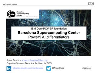 © 2018 IBM Corporation
IBM Cognitive Systems
IBM OpenPOWER foundation
Barcelona Supercomputing Center
Power9 AI differentiators
Ander Ochoa – ander.ochoa.gilo@ibm.com
Cognitive Systems Technical Architect for SPGI
https://es.linkedin.com/in/anderotxoa @AnderOtxoa IBM 2018
 