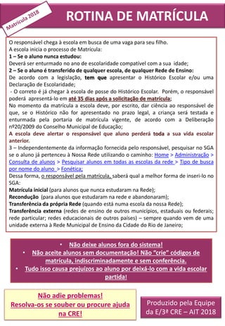 Produzido pela Equipe
da E/3ª CRE – AIT 2018
O responsável chega à escola em busca de uma vaga para seu filho.
A escola inicia o processo de Matrícula:
1 – Se o aluno nunca estudou:
Deverá ser enturmado no ano de escolaridade compatível com a sua idade;
2 – Se o aluno é transferido de qualquer escola, de qualquer Rede de Ensino:
De acordo com a legislação, tem que apresentar o Histórico Escolar e/ou uma
Declaração de Escolaridade;
- O correto é já chegar à escola de posse do Histórico Escolar. Porém, o responsável
poderá apresentá-lo em até 35 dias após a solicitação de matrícula;
No momento da matrícula a escola deve, por escrito, dar ciência ao responsável de
que, se o Histórico não for apresentado no prazo legal, a criança será testada e
enturmada pela portaria de matrícula vigente, de acordo com a Deliberação
nº20/2009 do Conselho Municipal de Educação;
A escola deve alertar o responsável que aluno perderá toda a sua vida escolar
anterior.
3 – Independentemente da informação fornecida pelo responsável, pesquisar no SGA
se o aluno já pertenceu à Nossa Rede utilizando o caminho: Home > Administração >
Consulta de alunos > Pesquisar alunos em todas as escolas da rede > Tipo de busca
por nome do aluno > Fonética;
Dessa forma, o responsável pela matrícula, saberá qual a melhor forma de inseri-lo no
SGA:
Matrícula inicial (para alunos que nunca estudaram na Rede);
Recondução (para alunos que estudaram na rede e abandonaram);
Transferência da própria Rede (quando está numa escola da nossa Rede);
Transferência externa (redes de ensino de outros municípios, estaduais ou federais;
rede particular; redes educacionais de outros países) – sempre quando vem de uma
unidade externa à Rede Municipal de Ensino da Cidade do Rio de Janeiro;
• Não deixe alunos fora do sistema!
• Não aceite alunos sem documentação! Não “crie” códigos de
matrícula, indiscriminadamente e sem conferência.
• Tudo isso causa prejuízos ao aluno por deixá-lo com a vida escolar
partida!
Não adie problemas!
Resolva-os se souber ou procure ajuda
na CRE!
ROTINA DE MATRÍCULA
 