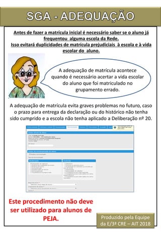 Antes de fazer a matrícula inicial é necessário saber se o aluno já
frequentou alguma escola da Rede.
Isso evitará duplicidades de matrícula prejudiciais à escola e à vida
escolar do aluno.
A adequação de matrícula acontece
quando é necessário acertar a vida escolar
do aluno que foi matriculado no
grupamento errado.
A adequação de matrícula evita graves problemas no futuro, caso
o prazo para entrega da declaração ou do histórico não tenha
sido cumprido e a escola não tenha aplicado a Deliberação nº 20.
Este procedimento não deve
ser utilizado para alunos de
PEJA. Produzido pela Equipe
da E/3ª CRE – AIT 2018
 