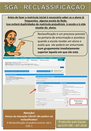 Antes de fazer a matrícula inicial é necessário saber se o aluno já
frequentou alguma escola da Rede.
Isso evitará duplicidades de matrícula prejudiciais à escola e à vida
escolar do aluno.
Reclassificação é um processo previsto
na portaria de enturmação e acontece
quando a escola recebe um aluno e
avalia que ele poderá ser enturmado
num grupamento imediatamente
superior àquele em que ele está.
Atenção!
Alunos da educação infantil não podem ser
reclassificados!
A Reclassificação só poderá ocorrer até o
COC 1
Preencha o
solicitado
Produzido pela Equipe
da E/3ª CRE – AIT 2018
 
