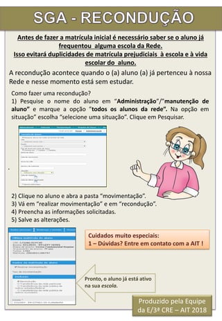 .
A recondução acontece quando o (a) aluno (a) já pertenceu à nossa
Rede e nesse momento está sem estudar.
Como fazer uma recondução?
1) Pesquise o nome do aluno em “Administração”/”manutenção de
aluno” e marque a opção ”todos os alunos da rede”. Na opção em
situação” escolha “selecione uma situação”. Clique em Pesquisar.
2) Clique no aluno e abra a pasta “movimentação”.
3) Vá em “realizar movimentação” e em “recondução”.
4) Preencha as informações solicitadas.
5) Salve as alterações.
Cuidados muito especiais:
1 – Dúvidas? Entre em contato com a AIT !
Pronto, o aluno já está ativo
na sua escola.
Antes de fazer a matrícula inicial é necessário saber se o aluno já
frequentou alguma escola da Rede.
Isso evitará duplicidades de matrícula prejudiciais à escola e à vida
escolar do aluno.
Produzido pela Equipe
da E/3ª CRE – AIT 2018
 