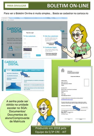 BOLETIM ON-LINE
Para ver o Boletim On-line é muito simples... Basta se cadastrar no carioca.rio
Produzido em 2018 pela
Equipe da E/3ª CRE - AIT
PARA DIVULGAR
A senha pode ser
obtida na unidade
escolar no SGA:
Documentos/
Documentos do
aluno/Comprovante
de Matrícula
 