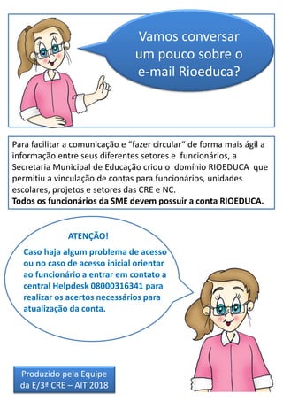 Vamos conversar
um pouco sobre o
e-mail Rioeduca?
Para facilitar a comunicação e “fazer circular“ de forma mais ágil a
informação entre seus diferentes setores e funcionários, a
Secretaria Municipal de Educação criou o domínio RIOEDUCA que
permitiu a vinculação de contas para funcionários, unidades
escolares, projetos e setores das CRE e NC.
Todos os funcionários da SME devem possuir a conta RIOEDUCA.
Caso haja algum problema de acesso
ou no caso de acesso inicial orientar
ao funcionário a entrar em contato a
central Helpdesk 08000316341 para
realizar os acertos necessários para
atualização da conta.
ATENÇÃO!
Produzido pela Equipe
da E/3ª CRE – AIT 2018
 