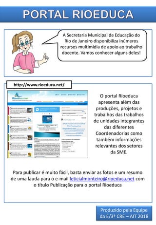 O portal Rioeduca
apresenta além das
produções, projetos e
trabalhos das trabalhos
de unidades integrantes
das diferentes
Coordenadorias como
também informações
relevantes dos setores
da SME.
A Secretaria Municipal de Educação do
Rio de Janeiro disponibiliza inúmeros
recursos multimídia de apoio ao trabalho
docente. Vamos conhecer alguns deles!
http://www.rioeduca.net/
Para publicar é muito fácil, basta enviar as fotos e um resumo
de uma lauda para o e-mail leticialmonteiro@rioeduca.net com
o título Publicação para o portal Rioeduca
Produzido pela Equipe
da E/3ª CRE – AIT 2018
 