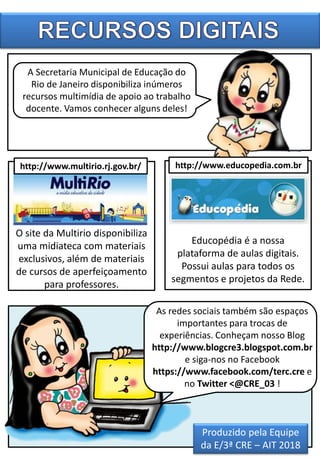 O site da Multirio disponibiliza
uma midiateca com materiais
exclusivos, além de materiais
de cursos de aperfeiçoamento
para professores.
A Secretaria Municipal de Educação do
Rio de Janeiro disponibiliza inúmeros
recursos multimídia de apoio ao trabalho
docente. Vamos conhecer alguns deles!
Educopédia é a nossa
plataforma de aulas digitais.
Possui aulas para todos os
segmentos e projetos da Rede.
As redes sociais também são espaços
importantes para trocas de
experiências. Conheçam nosso Blog
http://www.blogcre3.blogspot.com.br
e siga-nos no Facebook
https://www.facebook.com/terc.cre e
no Twitter <@CRE_03 !
http://www.multirio.rj.gov.br/ http://www.educopedia.com.br
Produzido pela Equipe
da E/3ª CRE – AIT 2018
 
