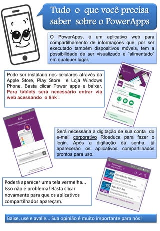 Tudo o que você precisa
saber sobre o PowerApps
O PowerApps, é um aplicativo web para
compartilhamento de informações que, por ser
executado também dispositivos móveis, tem a
possibilidade de ser visualizado e “alimentado”
em qualquer lugar.
Pode ser instalado nos celulares através da
Apple Store, Play Store e Loja Windows
Phone. Basta clicar Power apps e baixar.
Para tablets será necessário entrar via
web acessando o link :
Será necessária a digitação de sua conta do
e-mail corporativo Rioeduca para fazer o
login. Após a digitação da senha, já
aparecerão os aplicativos compartilhados
prontos para uso.
Poderá aparecer uma tela vermelha...
Isso não é problema! Basta clicar
novamente para que os aplicativos
compartilhados apareçam.
Baixe, use e avalie... Sua opinião é muito importante para nós!
 
