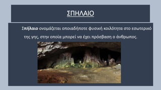 ΣΠΗΛΑΙΟ
Σπήλαιο ονομάζεται οποιαδήποτε φυσική κοιλότητα στο εσωτερικό
της γης, στην οποία μπορεί να έχει πρόσβαση ο άνθρωπος.
 