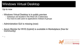 Windows Virtual Desktop
Up to now
- Windows Virtual Desktop is in public preview
- Gateways are located in the West US 2 (latencies)
- You have to add users to applications instead of groups
- Administration GUI is missing (now)
- Azure Monitor for WVD (hybrid) is available in Marketplace (free for
Community)
- …
 