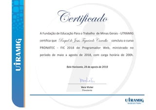 Belo Horizonte, 28 de agosto de 2018
A Fundação de Educação Para o Trabalho de Minas Gerais ‐ UTRAMIG
certifica que concluiu o curso
PRONATEC ‐ FIC 2018 de Programador Web, ministrado no
período de maio a agosto de 2018, com carga horária de 200h.
Vera Victer
Presidente
RaqueldeJesusFigueiredoCarvalho
 