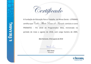 Belo Horizonte, 28 de agosto de 2018
A Fundação de Educação Para o Trabalho de Minas Gerais ‐ UTRAMIG
certifica que concluiu o curso
PRONATEC ‐ FIC 2018 de Programador Web, ministrado no
período de maio a agosto de 2018, com carga horária de 200h.
Vera Victer
Presidente
CarlosAlbertoRamosdeAssenção
 