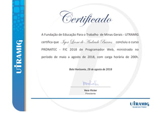 Belo Horizonte, 28 de agosto de 2018
A Fundação de Educação Para o Trabalho de Minas Gerais ‐ UTRAMIG
certifica que concluiu o curso
PRONATEC ‐ FIC 2018 de Programador Web, ministrado no
período de maio a agosto de 2018, com carga horária de 200h.
Vera Victer
Presidente
Igor Leone de Andrade Barros
 
