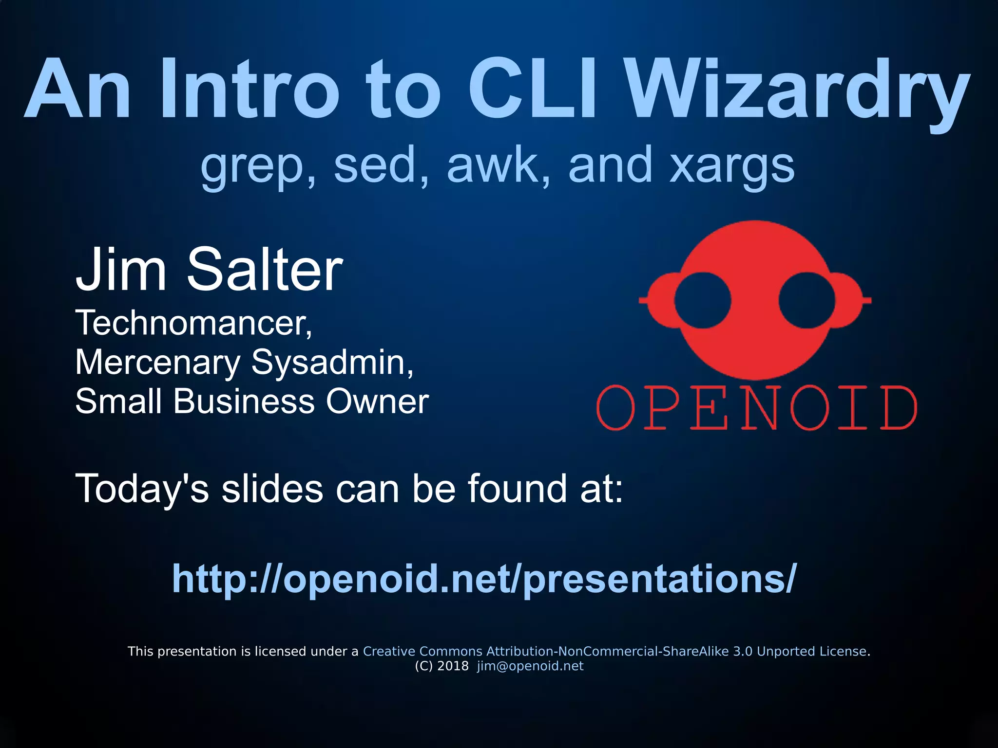 An Intro to CLI Wizardry
grep, sed, awk, and xargs
This presentation is licensed under a Creative Commons Attribution-NonCommercial-ShareAlike 3.0 Unported License.
(C) 2018 jim@openoid.net
Jim Salter
Technomancer,
Mercenary Sysadmin,
Small Business Owner
Today's slides can be found at:
http://openoid.net/presentations/
 
