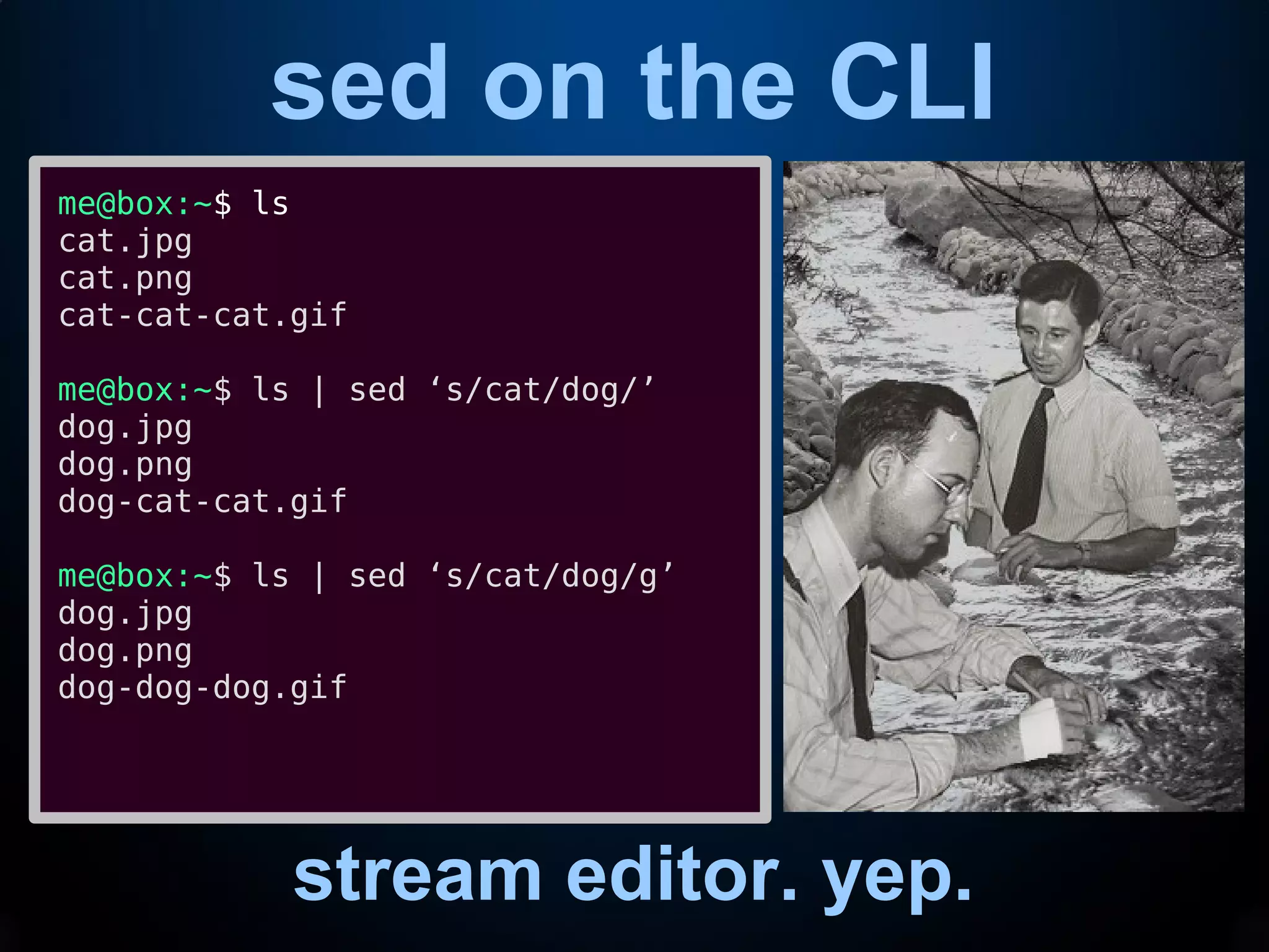 sed on the CLI
stream editor. yep.
me@box:~$ ls
cat.jpg
cat.png
cat-cat-cat.gif
me@box:~$ ls | sed ‘s/cat/dog/’
dog.jpg
dog.png
dog-cat-cat.gif
me@box:~$ ls | sed ‘s/cat/dog/g’
dog.jpg
dog.png
dog-dog-dog.gif
 