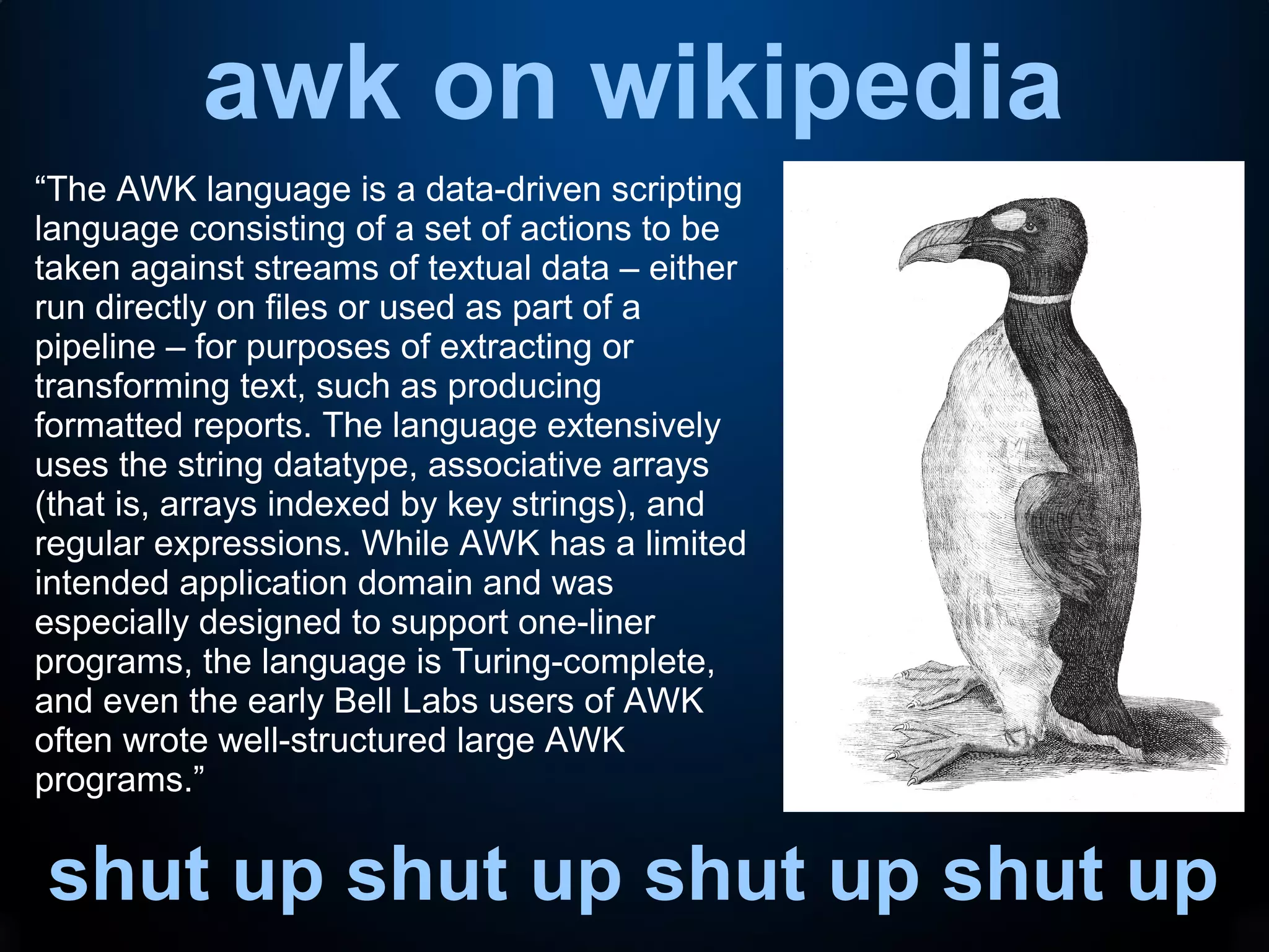 awk on wikipedia
shut up shut up shut up shut up
“The AWK language is a data-driven scripting
language consisting of a set of actions to be
taken against streams of textual data – either
run directly on files or used as part of a
pipeline – for purposes of extracting or
transforming text, such as producing
formatted reports. The language extensively
uses the string datatype, associative arrays
(that is, arrays indexed by key strings), and
regular expressions. While AWK has a limited
intended application domain and was
especially designed to support one-liner
programs, the language is Turing-complete,
and even the early Bell Labs users of AWK
often wrote well-structured large AWK
programs.”
 