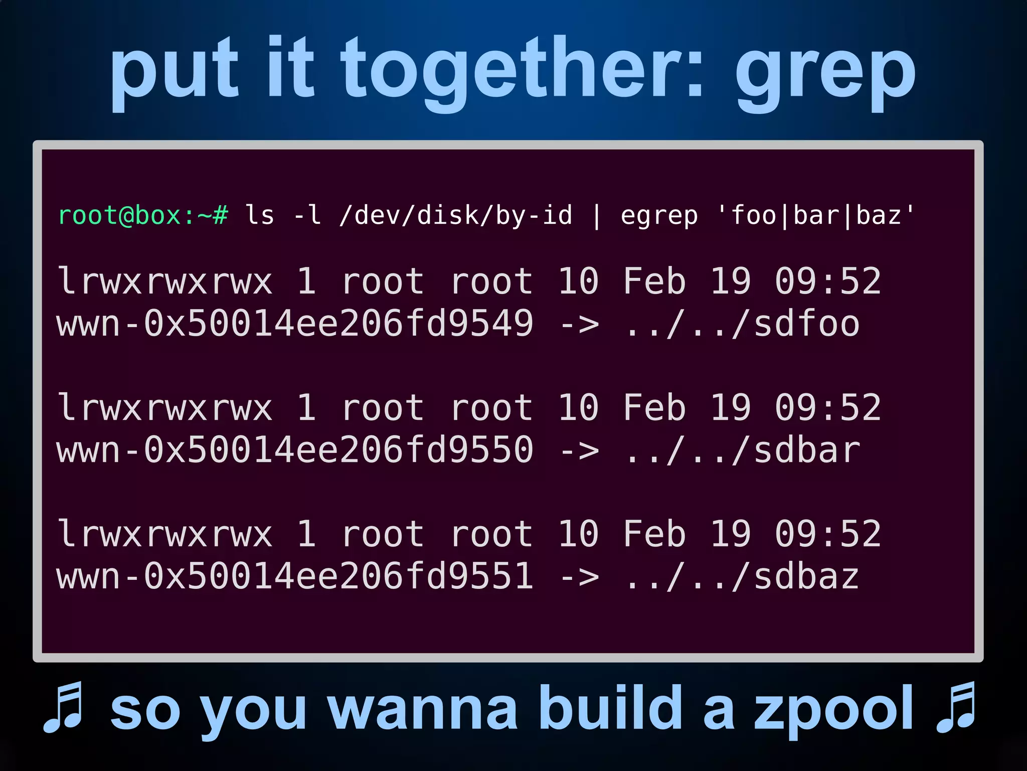 put it together: grep
♬ so you wanna build a zpool ♬
root@box:~# ls -l /dev/disk/by-id | egrep 'foo|bar|baz'
lrwxrwxrwx 1 root root 10 Feb 19 09:52
wwn-0x50014ee206fd9549 -> ../../sdfoo
lrwxrwxrwx 1 root root 10 Feb 19 09:52
wwn-0x50014ee206fd9550 -> ../../sdbar
lrwxrwxrwx 1 root root 10 Feb 19 09:52
wwn-0x50014ee206fd9551 -> ../../sdbaz
 