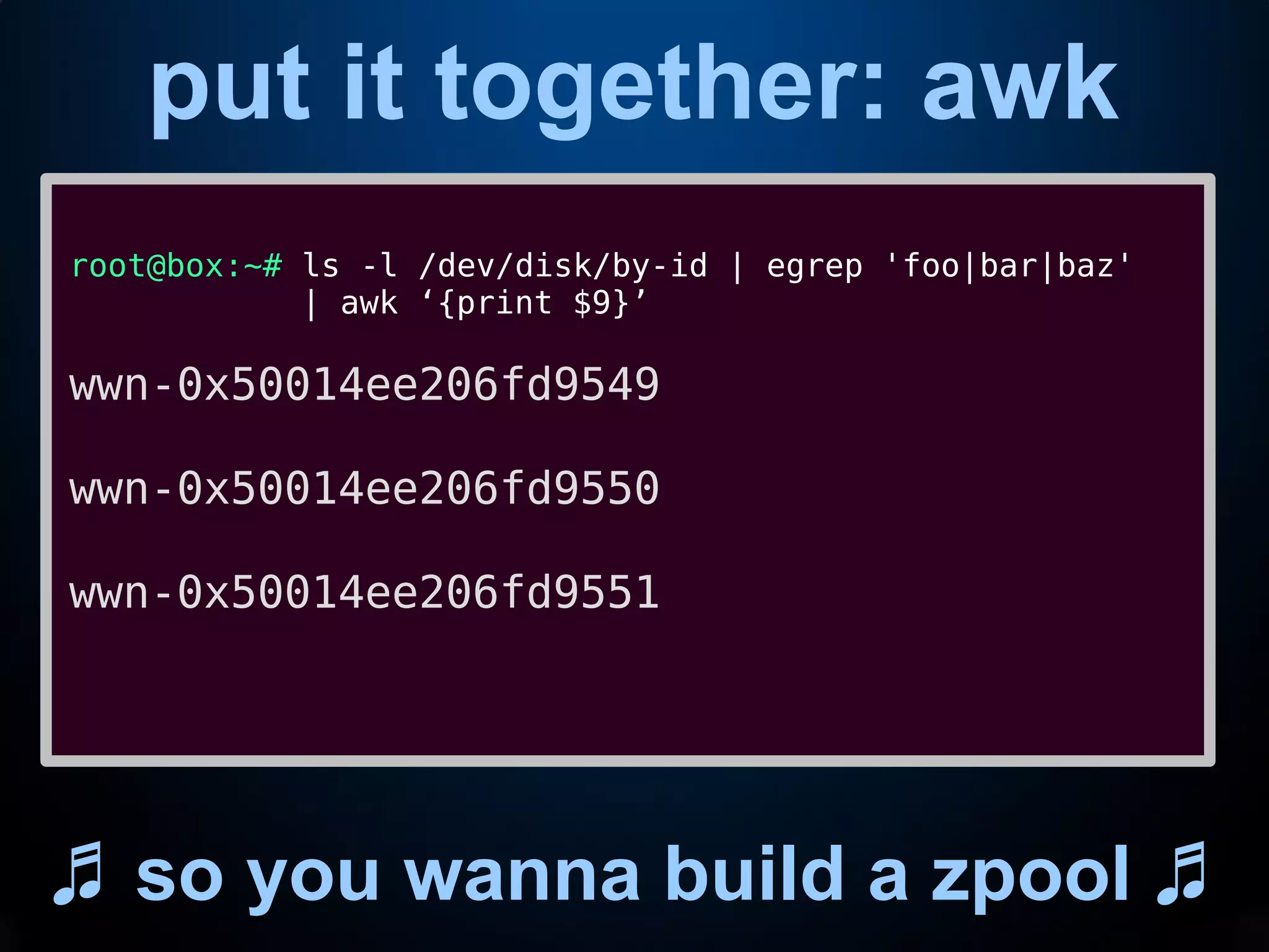 put it together: awk
♬ so you wanna build a zpool ♬
root@box:~# ls -l /dev/disk/by-id | egrep 'foo|bar|baz'
| awk ‘{print $9}’
wwn-0x50014ee206fd9549
wwn-0x50014ee206fd9550
wwn-0x50014ee206fd9551
 