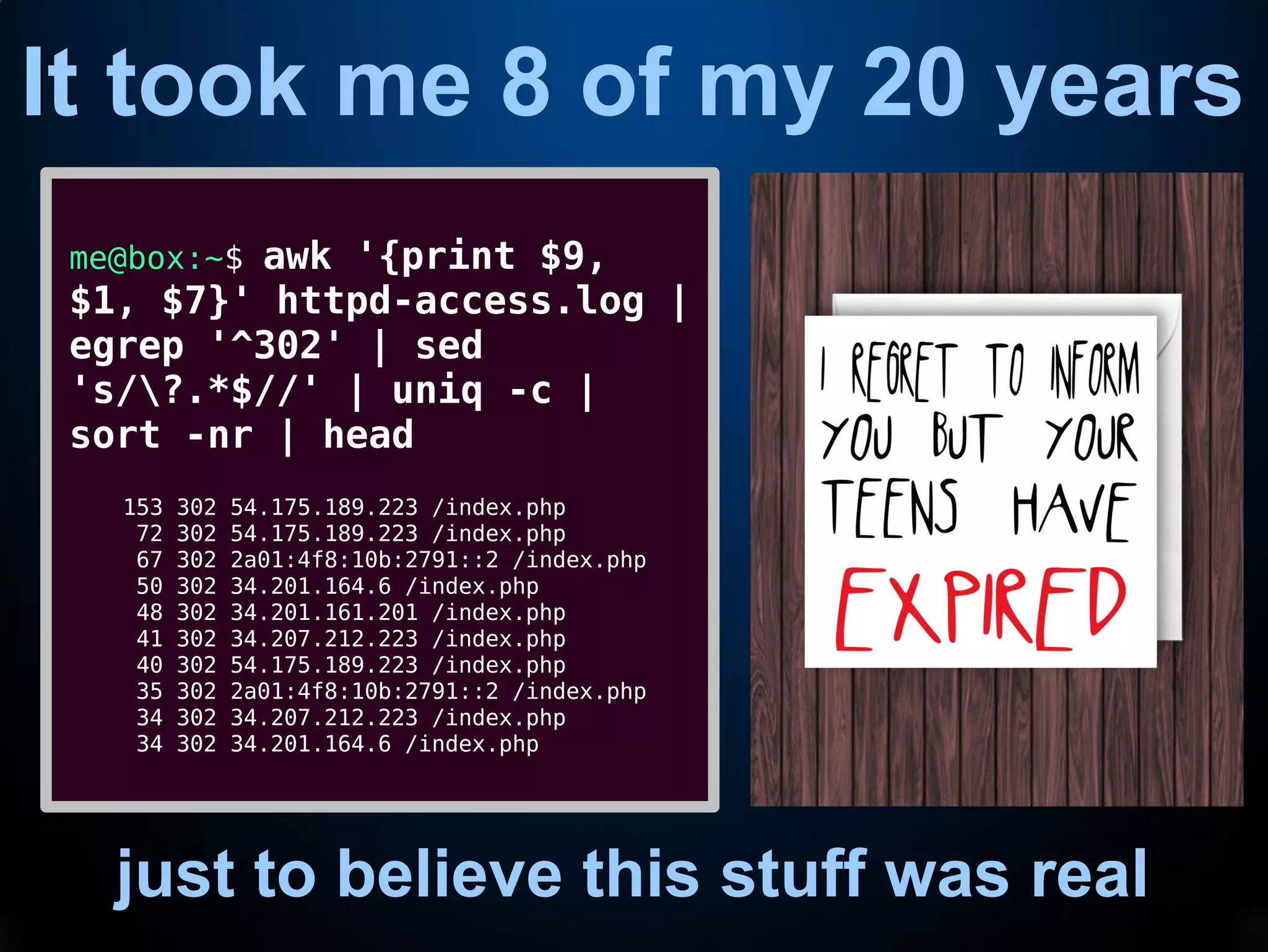 It took me 8 of my 20 years
just to believe this stuff was real
me@box:~$ awk '{print $9,
$1, $7}' httpd-access.log |
egrep '^302' | sed
's/?.*$//' | uniq -c |
sort -nr | head
153 302 54.175.189.223 /index.php
72 302 54.175.189.223 /index.php
67 302 2a01:4f8:10b:2791::2 /index.php
50 302 34.201.164.6 /index.php
48 302 34.201.161.201 /index.php
41 302 34.207.212.223 /index.php
40 302 54.175.189.223 /index.php
35 302 2a01:4f8:10b:2791::2 /index.php
34 302 34.207.212.223 /index.php
34 302 34.201.164.6 /index.php
 