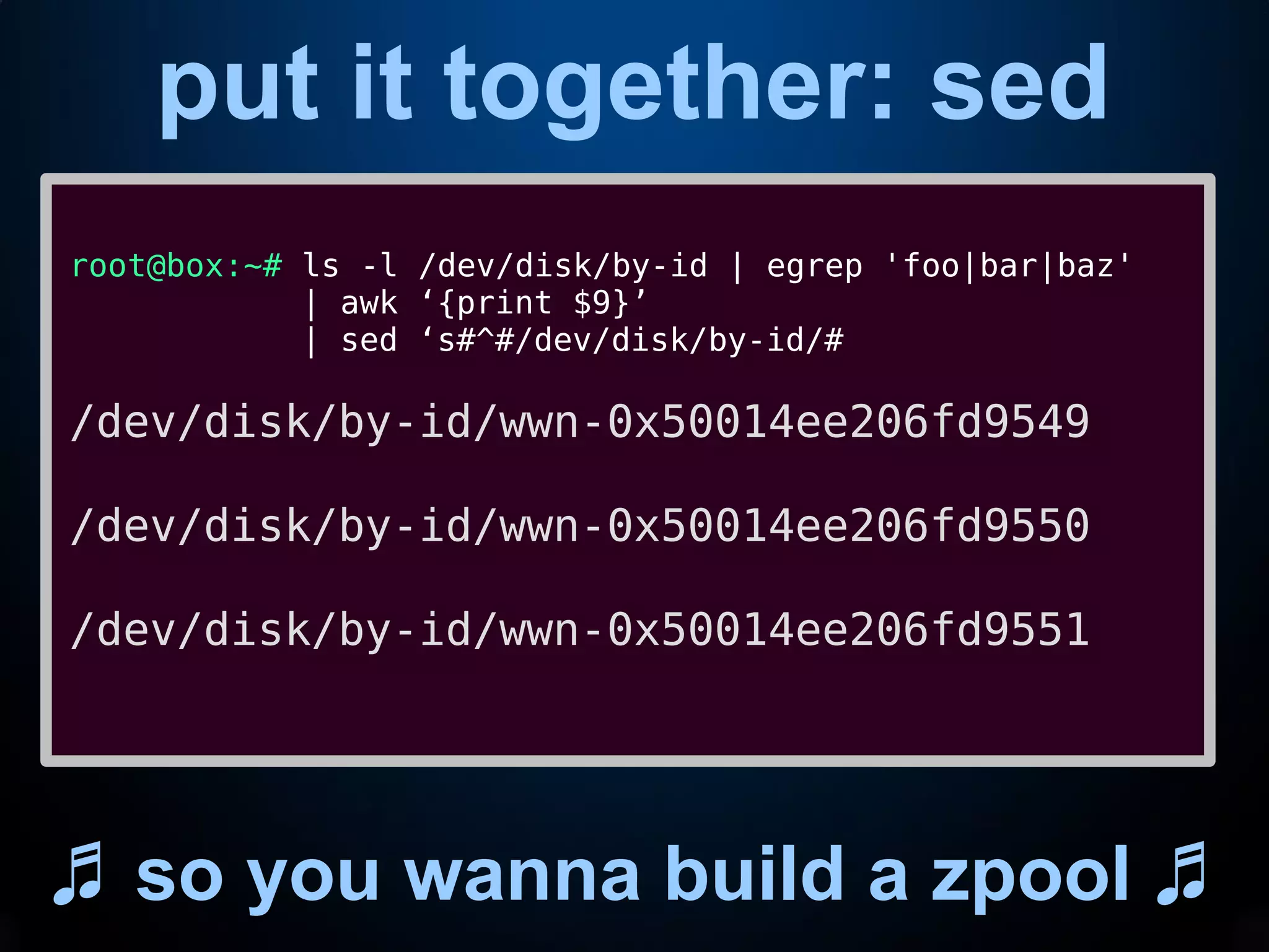 put it together: sed
♬ so you wanna build a zpool ♬
root@box:~# ls -l /dev/disk/by-id | egrep 'foo|bar|baz'
| awk ‘{print $9}’
| sed ‘s#^#/dev/disk/by-id/#
/dev/disk/by-id/wwn-0x50014ee206fd9549
/dev/disk/by-id/wwn-0x50014ee206fd9550
/dev/disk/by-id/wwn-0x50014ee206fd9551
 