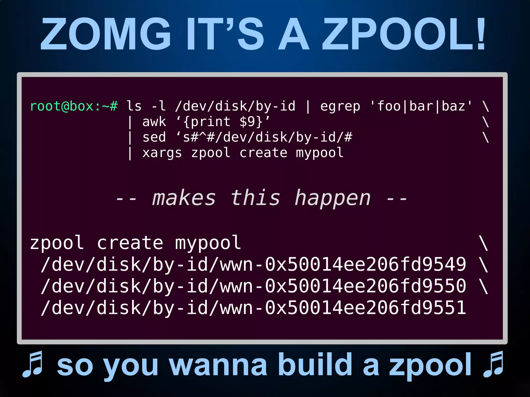 ZOMG IT’S A ZPOOL!
♬ so you wanna build a zpool ♬
root@box:~# ls -l /dev/disk/by-id | egrep 'foo|bar|baz' 
| awk ‘{print $9}’ 
| sed ‘s#^#/dev/disk/by-id/# 
| xargs zpool create mypool
-- makes this happen --
zpool create mypool 
/dev/disk/by-id/wwn-0x50014ee206fd9549 
/dev/disk/by-id/wwn-0x50014ee206fd9550 
/dev/disk/by-id/wwn-0x50014ee206fd9551
 
