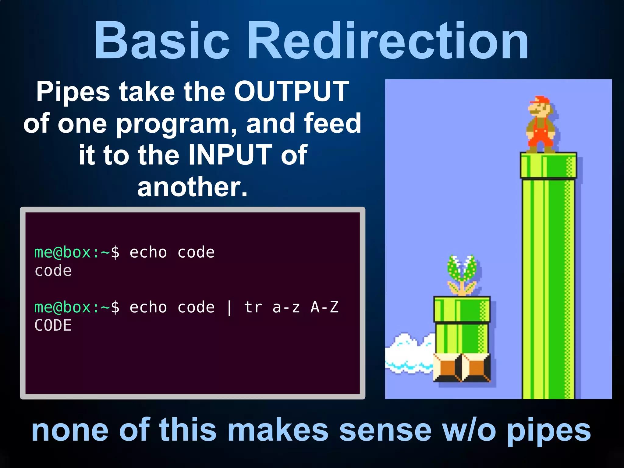 Basic Redirection
none of this makes sense w/o pipes
Pipes take the OUTPUT
of one program, and feed
it to the INPUT of
another.
me@box:~$ echo code
code
me@box:~$ echo code | tr a-z A-Z
CODE
 