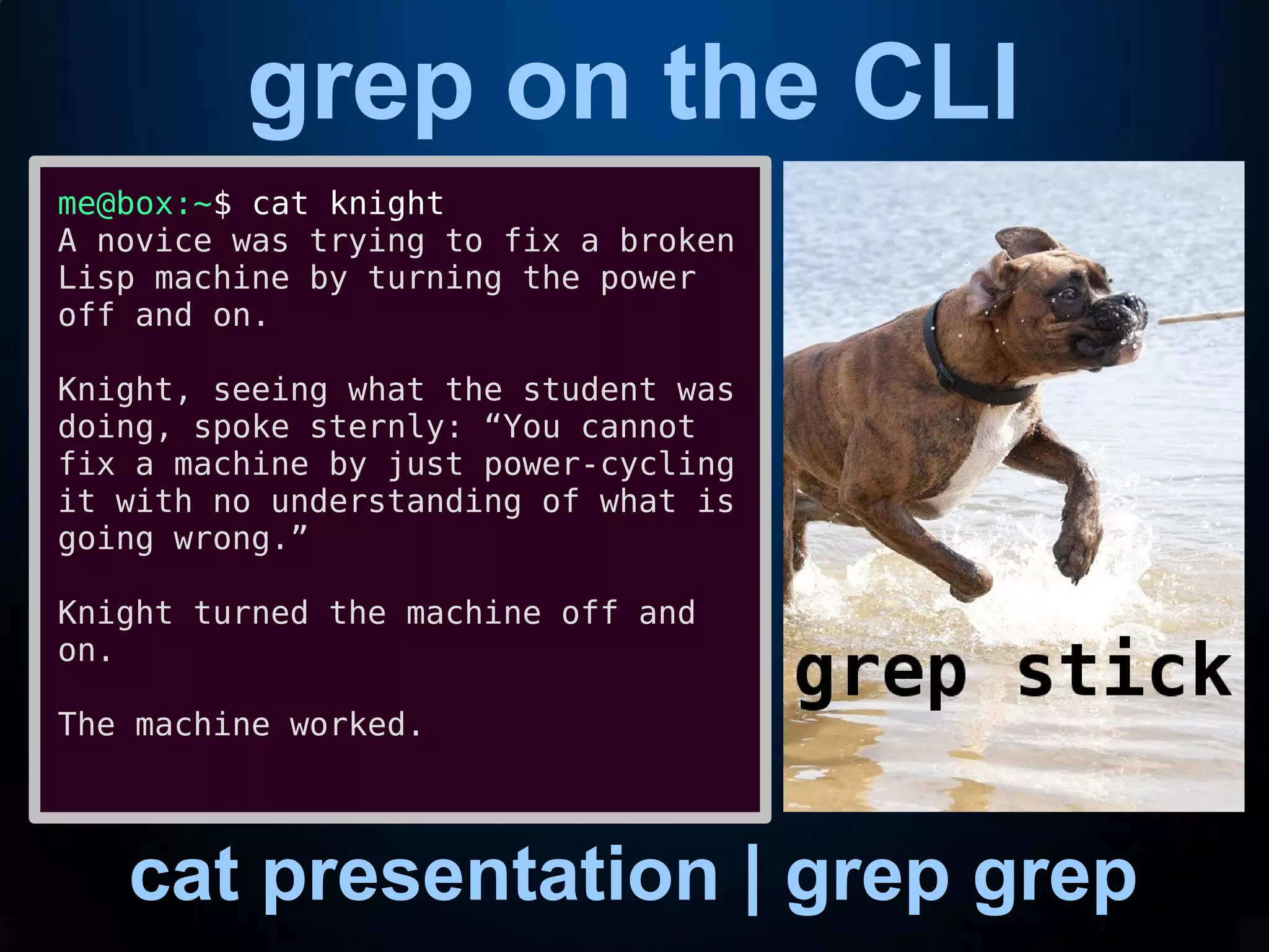 grep on the CLI
cat presentation | grep grep
me@box:~$ cat knight
A novice was trying to fix a broken
Lisp machine by turning the power
off and on.
Knight, seeing what the student was
doing, spoke sternly: “You cannot
fix a machine by just power-cycling
it with no understanding of what is
going wrong.”
Knight turned the machine off and
on.
The machine worked.
 