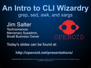 An Intro to CLI Wizardry
grep, sed, awk, and xargs
This presentation is licensed under a Creative Commons Attribution-NonCommercial-ShareAlike 3.0 Unported License.
(C) 2018 jim@openoid.net
Jim Salter
Technomancer,
Mercenary Sysadmin,
Small Business Owner
Today's slides can be found at:
http://openoid.net/presentations/
 