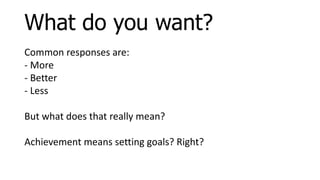 Common responses are:
- More
- Better
- Less
But what does that really mean?
Achievement means setting goals? Right?
What do you want?
 