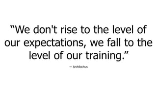 “We don't rise to the level of
our expectations, we fall to the
level of our training.”
― Archilochus
 