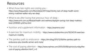 Resources
• What those late nights are costing you -
https://www.theguardian.com/lifeandstyle/2017/sep/24/why-lack-of-sleep-health-worst-
enemy-matthew-walker-why-we-sleep
• What to do after losing that precious hour of sleep -
https://www.smh.com.au/lifestyle/health-and-wellness/daylight-savings-lost-sleep-mattress-
tired-20181005-p507xo.html
• Nutrition and supplement information - https://examine.com/
• 6 exercises for maximum mobility - https://www.outsideonline.com/1922421/6-exercises-
maximum-mobility
• The painless path to endurance - https://tim.blog/2011/12/06/the-painless-path-to-
endurance-plus-breville-winner-and-more/
• The cost of paying attention - https://www.nytimes.com/2015/03/08/opinion/sunday/the-
cost-of-paying-attention.html?_r=0
 