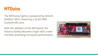 MTDuino
The MTDuino-SigFox is powered by Atmel’s
SAMD21 MCU, featuring a 32-bit ARM
Cortex® M0 core.
With the addition of ...
