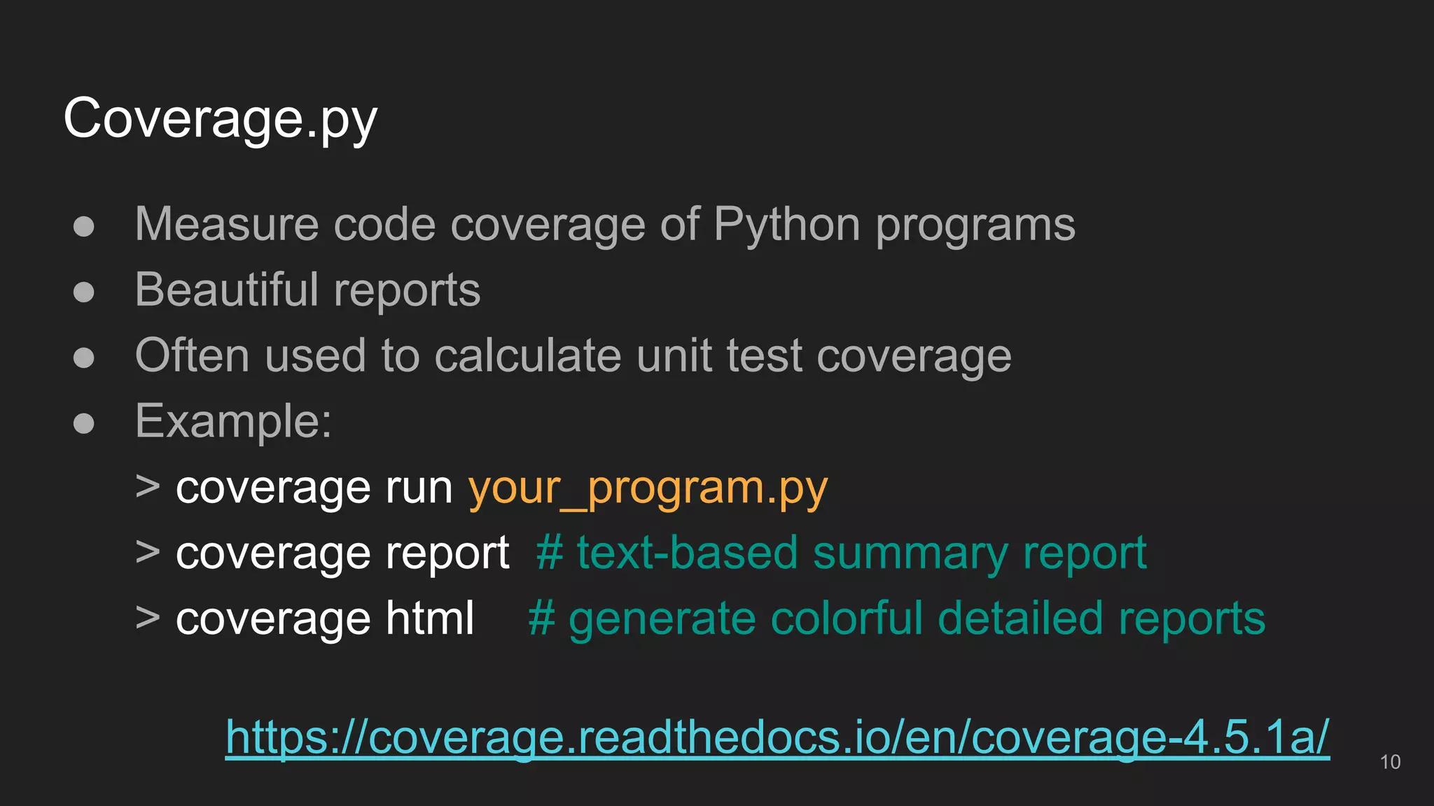 Coverage.py
● Measure code coverage of Python programs
● Beautiful reports
● Often used to calculate unit test coverage
● Example:
> coverage run your_program.py
> coverage report # text-based summary report
> coverage html # generate colorful detailed reports
10
https://coverage.readthedocs.io/en/coverage-4.5.1a/
 